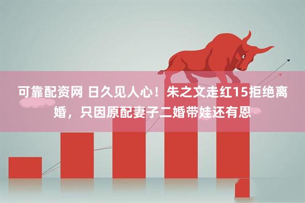可靠配资网 日久见人心！朱之文走红15拒绝离婚，只因原配妻子二婚带娃还有恩