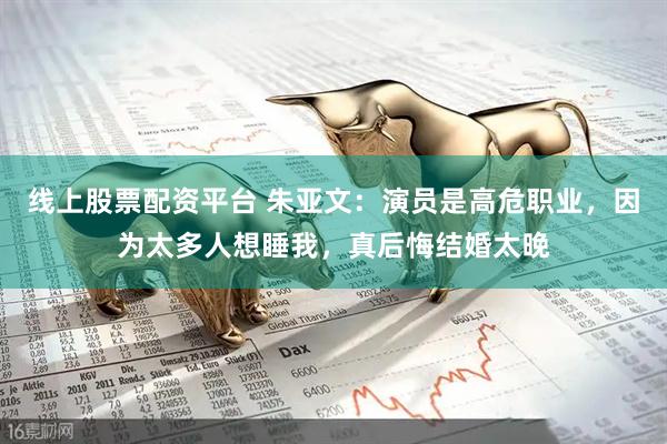 线上股票配资平台 朱亚文：演员是高危职业，因为太多人想睡我，真后悔结婚太晚