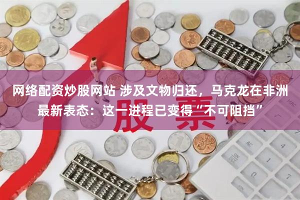 网络配资炒股网站 涉及文物归还，马克龙在非洲最新表态：这一进程已变得“不可阻挡”