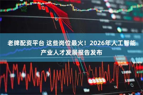 老牌配资平台 这些岗位最火！2026年人工智能产业人才发展报告发布