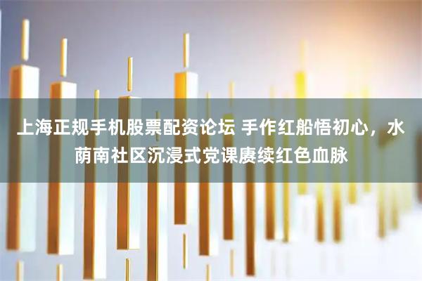 上海正规手机股票配资论坛 手作红船悟初心，水荫南社区沉浸式党课赓续红色血脉