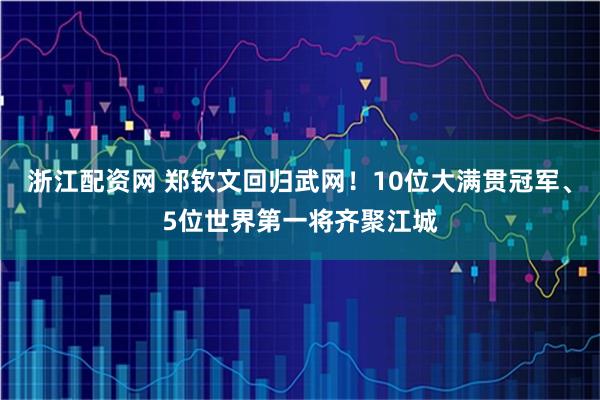 浙江配资网 郑钦文回归武网！10位大满贯冠军、5位世界第一将齐聚江城